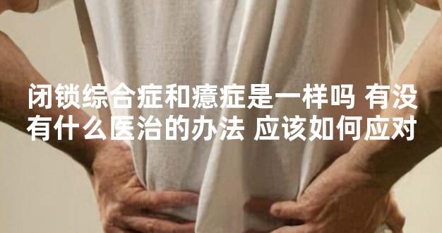 闭锁综合症和癔症是一样吗 有没有什么医治的办法 应该如何应对